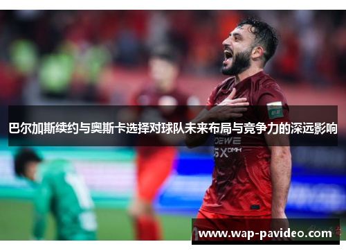 巴尔加斯续约与奥斯卡选择对球队未来布局与竞争力的深远影响 巴尔加斯续约与奥斯卡选择对球队未来布局与竞争力的深远影响