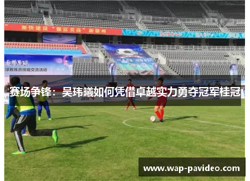 赛场争锋:吴玮曦如何凭借卓越实力勇夺冠军桂冠 赛场争锋:吴玮曦如何凭借卓越实力勇夺冠军桂冠
