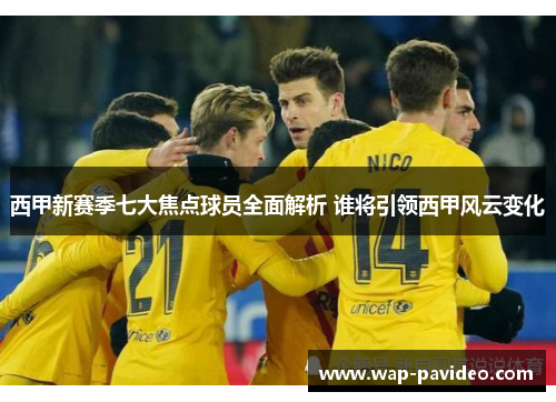 西甲新赛季七大焦点球员全面解析 谁将引领西甲风云变化